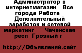 Администратор в интернетмагазин - Все города Работа » Дополнительный заработок и сетевой маркетинг   . Чеченская респ.,Грозный г.